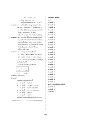 4Fe2+ → 4Fe3+ + 4e-                        เฉลยข้ อสอบ วิชาฟิ สิ กส์
                   ∴ 1 mol MnO4- จะรับ 4 mol e-                               ตอนที่ 1.
                          ดังนั้นเลขออกซิเดชันของ Mn = +7 – 4 = +3            73.ตอบข้ อ 2
68. ตอบข้ อ 4 เพราะ X ไม่ทาปฏิกิริยากับ AgNO3 (aq) แสดงว่าจะ
                                 ํ                                            74.ตอบข้ อ 2
                              -
              ต้องไม่มี Cl ไอออนอิสระ (∴ ไม่ใช่ขอ 1 และ 3)
                                                       ้                      75.ตอบข้ อ 4
              และ X ไม่ทาปฏิกิริยากับ Ba(NO3)2(aq) แสดงว่าจะต้อง
                               ํ                                              76.ตอบข้ อ 1
                           2-
              ไม่มี SO4 ไอออนอิสระ (∴ไม่ใช่ขอ2)      ้                        77.ตอบข้ อ 1
              ดังนั้น X คือ CoSO4Cl . 5NH3 หรื อ [CoSO4Cl.5NH3]               78.ตอบข้ อ 3
69. ตอบข้ อ 4 เพราะ ตะกอนสี ขาวที่เกิดจากการเติม BaCl2(aq) หรื อ              79.ตอบข้ อ 1
               BaI2(aq) ที่มากเกินพอจะต้องเป็ นตะกอนของ BaSO4                 80.ตอบข้ อ 3
               แสดงว่าจะต้องมี SO42- ไอออน สารละลายสี เขียวทํา                81.ตอบข้ อ 2
               ปฏิกิริยากับสารละลาย NH3 มากเกินพอได้สารละลาย                  82.ตอบข้ อ 3
               สี น้ าเงินเข้มแสดงว่า จะต้องมี Cu2+ ไอออน
                     ํ                                                        83.ตอบข้ อ 1
               ดังนั้นสาร X คือ CuSO4                                         84.ตอบข้ อ 2
70. ตอบข้ อ 2 เพราะ สมการดุลแบบต่อเนื่องเป็ นดังนี้                           85.ตอบข้ อ 4
               (1)... 8CS2(l) + 24Cl2(g) → 8S2Cl2(l) + 8CCl4(l)               86.ตอบข้ อ 4
                (2)... 8S2Cl2(l) + 4CS2(l) → 3S8(s) + 8CCl4(l)                87.ตอบข้ อ 4
             (1) + (2) ... 12CS2(l) + 24Cl2(g) → 3S8(s) + 12CCl4(l)           88.ตอบข้ อ 1
             ทําเป็ นอย่างตํ่าจะได้                                           89.ตอบข้ อ 1
              4CS2(l) + 8Cl2(g) → S8(s) + 4CCl4(l)                            90.ตอบข้ อ 2
               X = 2× 5                                                       91.ตอบข้ อ 4
               71    154                                                      92.ตอบข้ อ 3
                                                                              93.ตอบข้ อ 3
            ∴ X = 4.61 kg
                                                                              94.ตอบข้ อ 1
71. ตอบข้ อ 1 เท่ากับ 0.9176 g
                                                                              95.ตอบข้ อ 4
72. ตอบข้ อ 3
                                                                              96.ตอบข้ อ 4
              เพราะจํานวนไอโซเมอร์เป็ นดังนี้
                                                                              97.ตอบข้ อ 1
              n = 1 สูตรคือ CH3CH2Cl
                                                                              ตอนที่ 2 ข้ อสอบวัดศักยภาพฟิ สิกส์
              n = 2 สูตรคือ CH3CHCl2 , CH2ClCH2Cl
                                                                              98.ตอบข้ อ 2
              n = 3 สูตรคือ CH3CCl3 , CH2ClCHCl2
              n = 4 สูตรคือ CH2ClCCl3 , CHCl2CHCl2                            99.ตอบข้ อ 1
              n = 5 สูตรคือ CHCl2CCl3                                         100.ตอบข้ อ 4
              n = 6 สูตรคือ CCl3CCl3
              ดังนั้นคลอโรแอลเคนนี้มีสูตรต่างกันทั้งหมด 9 แบบ




                                                                      (114)
 