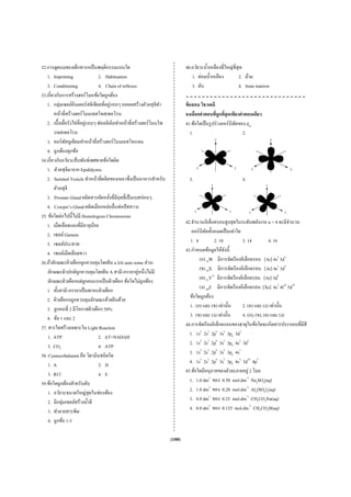 32.การดูดนมของเด็กทารกเป็ นพฤติกรรมแบบใด                                     40.อวัยวะนํ้าเหลืองที่ใหญ่ที่สุด
   1. Imprinting                 2. Habituation                                 1. ต่อมนํ้าเหลือง          2. ม้าม
   3. Conditioning               4. Chain of reflexes                           3. ตับ                     4. bone marrow
33.เกี่ยวกับการสร้างฮอร์โมนข้อใดถูกต้อง
   1. กลุ่มเซลล์อินเตอร์สติเชียลที่อยูรอบๆ หลอดสร้างตัวอสุ จิทา
                                         ่                       ํ           ข้ อสอบ วิชาเคมี
        หน้าที่สร้างฮอร์โมนเทสโทสเทอโรน                                      จงเลือกคําตอบทีถูกทีสุดเพียงคําตอบเดียว
                                                                                               ่ ่
               ่             ่
   2. เนื้ อเยือรังไข่ท่ีอยูรอบๆ ฟอลลิเคิลทําหน้าที่สร้างฮอร์โมนโพ           41.ข้อใดเป็ นรู ปร่ างออร์บิทลของ dxz
                                                                                                          ั
        รเจสเทอโรน                                                              1.                           2.
   3. คอร์พสลูเทียมทําหน้าที่สร้างฮอร์โมนเอสโทรเจน
                 ั
   4. ถูกต้องทุกข้อ
34.เกี่ยวกับอวัยวะสื บพันธ์เพศชายข้อใดผิด
   1. ตัวอสุจิมาจาก Epididymis
   2. Seminal Vesicle ทําหน้าที่ผลิตของเหลวซึ่งเป็ นอาหารสําหรับ               3.                         4.
        ตัวอสุจิ
   3. Prostate Gland ผลิตสารคัดหลังที่มีฤทธิ์เป็ นเบสอ่อนๆ
                                       ่
   4. Cowper’s Gland ผลิตเมือกหล่อลื่นท่อปัสสาวะ
35. ข้อใดต่อไปนี้ไม่มี Homologous Chromosome
   1. เม็ดเลือดแดงที่มีอายุนอย ้                                             42.จํานวนอิเล็กตรอนสู งสุ ดในระดับพลังงาน n = 4 จะมีจานวนํ
   2. เซลล์ Gamete                                                              ออร์บิทลทั้งหมดเป็ นเท่าใด
                                                                                        ั
   3. เซลล์ประสาท                                                              1. 4          2. 10           3. 14           4. 16
   4. เซลล์เม็ดเลือดขาว                                                      43.กําหนดข้อมูลให้ดงนี้
                                                                                                   ั
36.ถ้าลักษณะผิวเผือกถูกควบคุมโดยยีน a บน auto some ส่ วน                            (ก) 24W มีการจัดเรี ยงอิเล็กตรอน [Ar] 4s2 3d4
                                                        ่
    ลักษณะผิวปกติถูกควบคุมโดยยีน A สามี-ภรรยาคูหนึ่งไม่มี                           (ข) 29X มีการจัดเรี ยงอิเล็กตรอน [Ar] 4s2 3d9
    ลักษณะผิวเผือกแต่ลกคนแรกเป็ นผิวเผือก ข้อใดไม่ถูกต้อง
                           ู                                                        (ค) 27Y3+ มีการจัดเรี ยงอิเล็กตรอน [Ar] 3d6
   1. ทั้งสามี-ภรรยาเป็ นพาหะผิวเผือก                                               (ง) 80Z มีการจัดเรี ยงอิเล็กตรอน [Xe] 6s2 4f14 5d10
   2. ผิวเผือกกถูกควบคุมลักษณะด้วยยีนด้วย                                      ข้อใดถูกต้อง
   3. ลูกคนที่ 2 มีโอกาสผิวเผือก 50%                                           1. (ก) และ (ข) เท่านั้น       2. (ค) และ (ง) เท่านั้น
   4. ข้อ 1 และ 2                                                              3. (ข) และ (ง) เท่านั้น       4. (ก), (ข), (ค) และ (ง)
37. สารใดสร้างเฉพาะใน Light Reaction                                         44.การจัดเรี ยงอิเล็กตรอนของธาตุในข้อใดจะเกิดสารประกอบที่มีสี
    1. ATP                       2. AT+NADAH                                   1. 1s2 2s2 2p6 3s2 3p6 3d2
    3. CO2                       4. ATP                                        2. 1s2 2s2 2p6 3s2 3p6 4s2 3d2
38. Cyanocobalamin คือ วิตามินชนิดใด                                           3. 1s2 2s2 2p6 3s2 3p6 4s1
    1. A                         2. D                                          4. 1s2 2s2 2p6 3s2 3p6 4s2 3d10 4p5
    3. B12                       4. E                                        45.ข้อใดมีอนุภาคของตัวละลายอยู่ 2 โมล
39.ข้อใดถูกต้องสําหรับตับ                                                      1. 1.0 dm3 ของ 0.50 mol.dm-3 Na2SO4(aq)
    1. อวัยวะขนาดใหญ่สุดในช่องท้อง                                             2. 1.0 dm3 ของ 0.20 mol.dm-3 Al2(SO4)3(aq)
             ่
    2. มีกลุมเซลล์สร้างนํ้าดี                                                  3. 4.0 dm3 ของ 0.25 mol.dm-3 CH3CO2Na(aq)
    3. ทําลายสารพิษ                                                            4. 8.0 dm3 ของ 0.125 mol.dm-3 CH3CO2H(aq)
    4. ถูกข้อ 1-3

                                                                     (100)
 