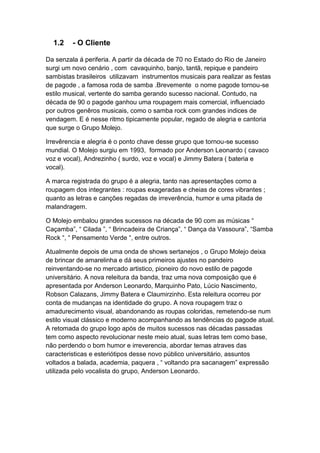 1.2    - O Cliente

Da senzala á periferia. A partir da década de 70 no Estado do Rio de Janeiro
surgi um novo cenário , com cavaquinho, banjo, tantã, repique e pandeiro
sambistas brasileiros utilizavam instrumentos musicais para realizar as festas
de pagode , a famosa roda de samba .Brevemente o nome pagode tornou-se
estilo musical, vertente do samba gerando sucesso nacional. Contudo, na
década de 90 o pagode ganhou uma roupagem mais comercial, influenciado
por outros genêros musicais, como o samba rock com grandes indices de
vendagem. E é nesse ritmo tipicamente popular, regado de alegria e cantoria
que surge o Grupo Molejo.

Irrevêrencia e alegria é o ponto chave desse grupo que tornou-se sucesso
mundial. O Molejo surgiu em 1993, formado por Anderson Leonardo ( cavaco
voz e vocal), Andrezinho ( surdo, voz e vocal) e Jimmy Batera ( bateria e
vocal).

A marca registrada do grupo é a alegria, tanto nas apresentações como a
roupagem dos integrantes : roupas exageradas e cheias de cores vibrantes ;
quanto as letras e canções regadas de irreverência, humor e uma pitada de
malandragem.

O Molejo embalou grandes sucessos na década de 90 com as músicas “
Caçamba”, “ Cilada ”, “ Brincadeira de Criança”, “ Dança da Vassoura”, “Samba
Rock “, “ Pensamento Verde “, entre outros.

Atualmente depois de uma onda de shows sertanejos , o Grupo Molejo deixa
de brincar de amarelinha e dá seus primeiros ajustes no pandeiro
reinventando-se no mercado artistico, pioneiro do novo estilo de pagode
universitário. A nova releitura da banda, traz uma nova composição que é
apresentada por Anderson Leonardo, Marquinho Pato, Lúcio Nascimento,
Robson Calazans, Jimmy Batera e Claumirzinho. Esta releitura ocorreu por
conta de mudanças na identidade do grupo. A nova roupagem traz o
amadurecimento visual, abandonando as roupas coloridas, remetendo-se num
estilo visual clássico e moderno acompanhando as tendências do pagode atual.
A retomada do grupo logo após de muitos sucessos nas décadas passadas
tem como aspecto revolucionar neste meio atual, suas letras tem como base,
não perdendo o bom humor e irreverencia, abordar temas atraves das
caracteristicas e esteriótipos desse novo público universitário, assuntos
voltados a balada, academia, paquera , “ voltando pra sacanagem” expressão
utilizada pelo vocalista do grupo, Anderson Leonardo.
 
