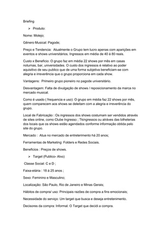 Briefing

    Produto:

Nome: Molejo;

Gênero Musical: Pagode;

Preço e Tendencia: Atualmente o Grupo tem lucro apenas com aparições em
eventos e shows universitários. Ingressos em média de 40 á 80 reais.

Custo x Beneficio: O grupo faz em média 22 shows por mês em casas
noturnas, bar, universidades. O custo dos ingressos é relativo ao poder
aquisitivo de seu publico que de uma forma subjetiva beneficiam-se com
alegria e irreverência que o grupo proporciona em cada show.

Vantagens: Primeiro grupo pioneiro no pagode universitário.

Desvantagem: Falta de divulgação de shows / reposicionamento da marca no
mercado musical.

Como é usado ( frequencia e uso): O grupo em média faz 22 shows por mês,
quem comparecem aos shows se deleitam com a alegria e irreverência do
grupo.

Local de Fabricação : Os ingressos dos shows costumam ser vendidos através
de sites online, como Clube Ingresso ; Tkingressos ou atráves das bilheterias
dos locais que os shows estão agendados conforme informação obtida pelo
site do grupo.

Mercado : Atua no mercado de entreterimento há 20 anos;

Ferramentas de Marketing: Folders e Redes Sociais.

Beneficios : Preços de shows.

    Target (Publico- Alvo)

Classe Social: C e D ;

Faixa-etária : 18 á 25 anos ;

Sexo: Feminino e Masculino;

Localização: São Paulo, Rio de Janeiro e Minas Gerais;

Hábitos de compra/ uso: Principais razões de compra a fins emocionais;

Necessidade do serviço: Um target que busca e deseja entretenimento.

Decisores da compra: Informal. O Target que decidi a compra.
 