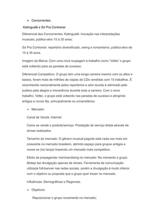  Concorrentes:

Katinguelê e Só Pra Contrariar

Diferencial dos Concorrentes: Katinguelê: Inovação nas interpretações
musicais; público-alvo 15 á 30 anos;

Só Pra Contrariar: repertório diversificado, swing e romantismo; público-alvo de
15 á 35 anos.

Imagem da Marca: Com uma nova roupagem e trabalho como “Voltei” o grupo
está voltando para as paradas de sucesso.

Diferencial Competitivo: O grupo tem uma longa carreira mesmo com os altos e
baixos, foram mais de milhões de cópias de CDs vendidas com 15 trabalhos. È
reconhecido nacionalmente pelos repertórios e sem duvida é admirado pelo
publico pela alegria e irreverência durante toda a carreira. Com o novo
trabalho, Voltei, o grupo está voltando nas paradas de sucesso e atingindo
antigos e novos fás, principalmente os universitários.

    Mercado:

   Canal de Venda: Internet

   Como se vende o produto/serviço: Prestação de serviço direta através de
   shows realizados.

   Tamanho do mercado: O gênero musical pagode está cada vez mais em
   crescente no mercado brasileiro, abrindo espaço para grupos antigos e
   novos se (re) lançar trazendo um mercado mais competitivo.

   Efeito da propaganda/ merchandising no mercado: No momento o grupo
   Molejo faz divulgação apenas de shows. Ferramenta de comunicação
   utilizada full-banner nas redes sociais, porém a divulgação é muito inferior
   com o objetivo ou proposta que o grupo quer trazer no mercado.

   Influências: Demográficas e Regionais.

    Objetivos:

       Reposicionar o grupo novamente no mercado;
 