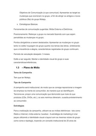 Objetivos de Comunicação (o que comunicar): Apresentar ao target as
        mudanças que ocorreram no grupo, a fim de atingir os antigos e novos
        públicos (fãs) do grupo Molejo.

    Estratégicas Básicas:

Ferramentas de comunicação sugeridas: Mídia Externa e Eletrônica;

Posicionamento: Relançar o grupo no mercado fazendo com que sejam
percebidas as mudanças no grupo;

Pontos obrigatórios a serem destacados: Apresentar as mudanças no grupo
tanto no estilo/ roupagem do grupo quanto nos temas das letras, sintetizando
que a irreverência e alegria, características registradas do grupo continuam.

Período de veiculação desejado: 3 meses.

Estilo a ser seguido: Manter a identidade visual do grupo e suas
características/referências.

  1.3     – Plano de Mídia

Tema da Campanha

Tem que ter Molejo.

Tipo de Campanha

A campanha será institucional, de modo que se consiga reposicionar a imagem
da empresa na mente do consumidor, de maneira que se identifiquem.
Tenciona-se, propor uma comunicação que demonstre que mais do que
produtos (CDs, DVDs, etc.), os seis meninos oferecem, ousadia,entretenimento
ao consumidor.

Estratégias

Para a realização da campanha, utilizam-se as mídias eletrônicas - tais como
Rádio e Internet; mídia externa: busdoor. A estratégia de marketing é criar
peças utilizando a identidade visual e layout com as mesmas raízes do grupo
como cores e tipologia, trazendo um conceito institucional de 20 anos de
 