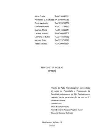 Aline Costa                 RA 4238832081
Andressa S. Furtuoso RA 3718806635
Carla Veduatto              RA 1299211786
Danielle Morello            RA 4211784553
Everton Mena                RA 5645966014
Larissa Moreno              RA 4200059707
Leandro J. Buttini          RA 3716611032
Mayara Brito                RA 3773715513
Tássia Quesia               RA 4200059691




       TEM QUE TER MOLEJO
                 OPTION




                     Projeto de Ação Transdisciplinar apresentado
                     ao curso de Publicidade e Propaganda da
                     Faculdade Anhanguera de São Caetano como
                     requisito parcial para obtenção de nota do 2°
                     bimestre corrente.
                     Orientadores:
                     Profs: Ewerton Visotto
                     Franz Everardo Passos Proglhof Junior
                     Manoela Caldeira Dalmazo




        São Caetano do Sul – SP
                   2012-1
 