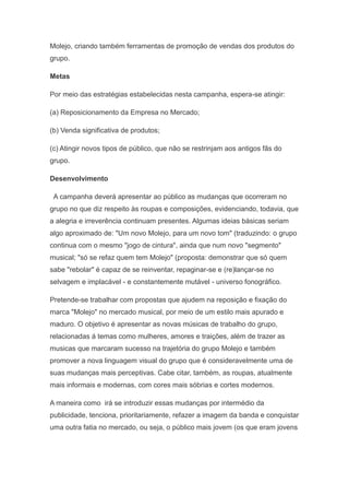 Molejo, criando também ferramentas de promoção de vendas dos produtos do
grupo.

Metas

Por meio das estratégias estabelecidas nesta campanha, espera-se atingir:

(a) Reposicionamento da Empresa no Mercado;

(b) Venda significativa de produtos;

(c) Atingir novos tipos de público, que não se restrinjam aos antigos fãs do
grupo.

Desenvolvimento

 A campanha deverá apresentar ao público as mudanças que ocorreram no
grupo no que diz respeito às roupas e composições, evidenciando, todavia, que
a alegria e irreverência continuam presentes. Algumas ideias básicas seriam
algo aproximado de: "Um novo Molejo, para um novo tom" (traduzindo: o grupo
continua com o mesmo "jogo de cintura", ainda que num novo "segmento"
musical; "só se refaz quem tem Molejo" (proposta: demonstrar que só quem
sabe "rebolar" é capaz de se reinventar, repaginar-se e (re)lançar-se no
selvagem e implacável - e constantemente mutável - universo fonográfico.

Pretende-se trabalhar com propostas que ajudem na reposição e fixação do
marca "Molejo" no mercado musical, por meio de um estilo mais apurado e
maduro. O objetivo é apresentar as novas músicas de trabalho do grupo,
relacionadas á temas como mulheres, amores e traições, além de trazer as
musicas que marcaram sucesso na trajetória do grupo Molejo e também
promover a nova linguagem visual do grupo que é consideravelmente uma de
suas mudanças mais perceptivas. Cabe citar, também, as roupas, atualmente
mais informais e modernas, com cores mais sóbrias e cortes modernos.

A maneira como irá se introduzir essas mudanças por intermédio da
publicidade, tenciona, prioritariamente, refazer a imagem da banda e conquistar
uma outra fatia no mercado, ou seja, o público mais jovem (os que eram jovens
 