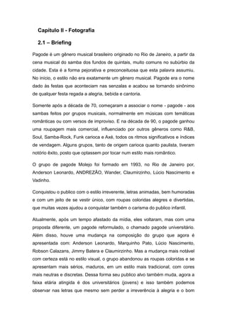 Capítulo II - Fotografia

  2.1 – Briefing

Pagode é um gênero musical brasileiro originado no Rio de Janeiro, a partir da
cena musical do samba dos fundos de quintais, muito comuns no subúrbio da
cidade. Esta é a forma pejorativa e preconceituosa que esta palavra assumiu.
No início, o estilo não era exatamente um gênero musical. Pagode era o nome
dado às festas que aconteciam nas senzalas e acabou se tornando sinônimo
de qualquer festa regada a alegria, bebida e cantoria.

Somente após a década de 70, começaram a associar o nome - pagode - aos
sambas feitos por grupos musicais, normalmente em músicas com temáticas
românticas ou com versos de improviso. E na década de 90, o pagode ganhou
uma roupagem mais comercial, influenciado por outros gêneros como R&B,
Soul, Samba-Rock, Funk carioca e Axé, todos os ritmos significativos e índices
de vendagem. Alguns grupos, tanto de origem carioca quanto paulista, tiveram
notório êxito, posto que optassem por tocar num estilo mais romântico.

O grupo de pagode Molejo foi formado em 1993, no Rio de Janeiro por,
Anderson Leonardo, ANDREZÃO, Wander, Claumirzinho, Lúcio Nascimento e
Vadinho.

Conquistou o publico com o estilo irreverente, letras animadas, bem humoradas
e com um jeito de se vestir único, com roupas coloridas alegres e divertidas,
que muitas vezes ajudou a conquistar também o carisma do publico infantil.

Atualmente, após um tempo afastado da mídia, eles voltaram, mas com uma
proposta diferente, um pagode reformulado, o chamado pagode universitário.
Além disso, houve uma mudança na composição do grupo que agora é
apresentada com: Anderson Leonardo, Marquinho Pato, Lúcio Nascimento,
Robson Calazans, Jimmy Batera e Claumirzinho. Mas a mudança mais notável
com certeza está no estilo visual, o grupo abandonou as roupas coloridas e se
apresentam mais sérios, maduros, em um estilo mais tradicional, com cores
mais neutras e discretas. Dessa forma seu publico alvo também muda, agora a
faixa etária atingida é dos universitários (jovens) e isso também podemos
observar nas letras que mesmo sem perder a irreverência à alegria e o bom
 