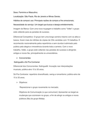 Sexo: Feminino e Masculino;

Localização: São Paulo, Rio de Janeiro e Minas Gerais;

Hábitos de compra/ uso: Principais razões de compra a fins emocionais;

Necessidade do serviço: Um target que busca e deseja entretenimento.

Imagem da Marca: Com uma nova roupagem e trabalho como “Voltei” o grupo
está voltando para as paradas de sucesso.

Diferencial Competitivo: O grupo tem uma longa carreira mesmo com os altos e
baixos, foram mais de milhões de cópias de CDs vendidas com 15 trabalhos. È
reconhecido nacionalmente pelos repertórios e sem duvida é admirado pelo
publico pela alegria e irreverência durante toda a carreira. Com o novo
trabalho, Voltei, o grupo está voltando nas paradas de sucesso e atingindo
antigos e novos fás, principalmente os universitários.

    Concorrentes:

Katinguelê e Só Pra Contrariar

Diferencial dos Concorrentes: Katinguelê: Inovação nas interpretações
musicais; público-alvo 15 á 30 anos;

Só Pra Contrariar: repertório diversificado, swing e romantismo; público-alvo de
15 á 35 anos.

    Objetivos:

       Reposicionar o grupo novamente no mercado;

      Objetivos de Comunicação (o que comunicar): Apresentar ao target as
      mudanças que ocorreram no grupo, a fim de atingir os antigos e novos
      públicos (fãs) do grupo Molejo.
 