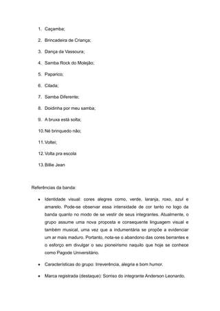 1. Caçamba;

   2. Brincadeira de Criança;

   3. Dança da Vassoura;

   4. Samba Rock do Molejão;

   5. Paparico;

   6. Cilada;

   7. Samba Diferente;

   8. Doidinha por meu samba;

   9. A bruxa está solta;

   10. Né brinquedo não;

   11. Voltei;

   12. Volta pra escola

   13. Billie Jean




Referências da banda:

      Identidade visual: cores alegres como, verde, laranja, roxo, azul e
      amarelo. Pode-se observar essa intensidade de cor tanto no logo da
      banda quanto no modo de se vestir de seus integrantes. Atualmente, o
      grupo assume uma nova proposta e consequente linguagem visual e
      também musical, uma vez que a indumentária se propõe a evidenciar
      um ar mais maduro. Portanto, nota-se o abandono das cores berrantes e
      o esforço em divulgar o seu pioneirismo naquilo que hoje se conhece
      como Pagode Universitário.

      Características do grupo: Irreverência, alegria e bom humor.

      Marca registrada (destaque): Sorriso do integrante Anderson Leonardo.
 