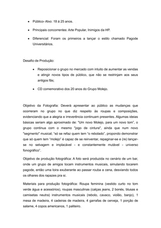 Público- Alvo: 18 á 25 anos.

       Principais concorrentes: Arte Popular, Inimigos da HP.

       Diferencial: Foram os primeiros a lançar o estilo chamado Pagode
       Universitários.




Desafio de Produção:

          Reposicionar o grupo no mercado com intuito de aumentar as vendas
          e atingir novos tipos de público, que não se restrinjam aos seus
          antigos fãs;

          CD comemorativo dos 20 anos do Grupo Molejo.




Objetivo da Fotografia: Deverá apresentar ao público as mudanças que
ocorreram no grupo no que diz respeito às roupas e composições,
evidenciando que a alegria e irreverência continuam presentes. Algumas ideias
básicas seriam algo aproximado de: "Um novo Molejo, para um novo tom”, o
grupo continua com o mesmo "jogo de cintura", ainda que num novo
"segmento" musical; “só se refaz quem tem “o rebolado”, propondo demonstrar
que só quem tem “molejo” é capaz de se reinventar, repaginar-se e (re) lançar-
se no selvagem e implacável - e constantemente mutável - universo
fonográfico”.

Objetivo de produção fotográfica: A foto será produzida no cenário de um bar,
onde um grupo de amigos tocam instrumentos musicais, simulando tocarem
pagode, então uma loira exuberante ao passar rouba a cena, desviando todos
os olhares dos rapazes pra si.

Materiais para produção fotográfica: Roupa feminina (vestido curto no tom
verde água e acessórios), roupas masculinas (calças jeans, 2 bonés, blusas e
camisetas neutra) instrumentos musicais (rebolo, cavaco, violão, banjo), 1
mesa de madeira, 4 cadeiras de madeira, 4 garrafas de cerveja, 1 porção de
salame, 4 copos americanos, 1 paliteiro.
 