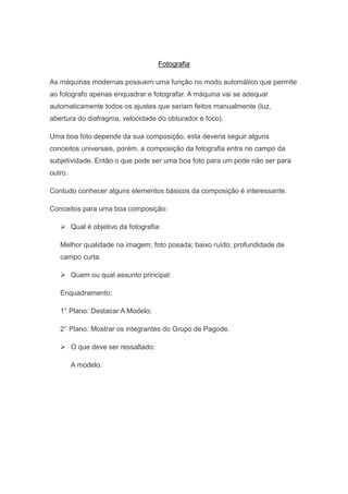 Fotografia

As máquinas modernas possuem uma função no modo automático que permite
ao fotografo apenas enquadrar e fotografar. A máquina vai se adequar
automaticamente todos os ajustes que seriam feitos manualmente (luz,
abertura do diafragma, velocidade do obturador e foco).

Uma boa foto depende da sua composição, esta deveria seguir alguns
conceitos universais, porém, a composição da fotografia entra no campo da
subjetividade. Então o que pode ser uma boa foto para um pode não ser para
outro.

Contudo conhecer alguns elementos básicos da composição é interessante.

Conceitos para uma boa composição:

    Qual é objetivo da fotografia:

   Melhor qualidade na imagem; foto posada; baixo ruído; profundidade de
   campo curta.

    Quem ou qual assunto principal:

   Enquadramento:

   1° Plano: Destacar A Modelo;

   2° Plano: Mostrar os integrantes do Grupo de Pagode.

    O que deve ser ressaltado:

         A modelo.
 