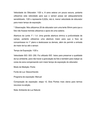 Velocidade do Obturador: 1/20 s. A cena estava um pouco escura, portanto
utilizamos esta velocidade para que o sensor possa ser adequadamente
sensibilizado. 1/20 s representa 0,222s, isto é, menor velocidade de obturador
para maior tempo de exposição.

* Observação: Nós utilizamos 20 de obturador com uma lente 50mm para que a
foto não ficasse tremida utilizamos o apoio de uma cadeira.

Abertura da Lente: F / 1,4. Uma grande abertura diminui a profundidade de
campo, portanto utilizamos uma abertura maior para que o foco se
concentrasse no 1° plano e deslocasse os demais, além de permitir a entrada
de maior de luz até o sensor.

Tempo de Exposição: 1/20 s

Velocidade ISO: ISO- 250. Foi utilizado ISO baixo para preservar a qualidade
da luz ambiente, para não haver a granulação da foto e também para realçar as
cores da cena compensando com maior tempo de exposição do obturador.

Modo de Medição: Ponto

Fonte de Luz: Desconhecido

Programa de exposição: Manual

Composição da exposição: etapa +2. Dois Pontos mais claros para termos
recursos na edição.

Nota: Ambiente de Luz Natural.
 