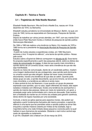 Capítulo III – Teórica e Teoria

  3.1 – Trajetórias de Vida Noelle Neuman

Elisabeth Noelle Neumann, filha de Ernst e Noelle Eva, nasceu em 19 de
dezembro de 1916, na Alemanha.
Elisabeth estudou jornalismo na Universidade de Missouri, Berlim, na qual, em
meio de 1940, tornou-se especialista em Demoscopia, Pesquisa de Opinião
Publica.
Depois de trabalhar por vários jornais alemães, em 1947, com seu marido Erich
então futuro Peter Neumann fundou o Instituto de pesquisa de opinião publica
Demoscopia Allensbach.
De 1964 a 1983 ela realizou uma docência na Mainz. Em meados de 1978 a
1980 tornou-se a presidente da Associação Mundial de Pesquisa de Opinião
Pública.
 A partir de muitos estudos e experiências vividas, em 1984 Neumann,
escreveu o livro “A espiral do silêncio”, uma teoria da opinião pública - Nossa
pele social.
Estudos sobre a Espiral do Silêncio começaram na década de 60. Essa teoria
foi proposta especificamente a partir das pesquisas alemã, sobre os efeitos dos
meios de comunicação de massa. A ideia de que quanto mais minoritária a
opinião dentro de um universo social, maior será a tendência de que ela não
seja manifestada.
Quando os meios de comunicação, diante de um escândalo político, impõem
uma imagem desfavorável de seu protagonista, essa opinião será dominante
no universo social que eles atingem. Apesar de haver vozes minoritárias
discordantes, haverá uma tendência de que elas se calem. Quando parte
desse grupo se cala, a opinião discordante, que já era minoria, se torna ainda
mais minoritária, e a tendência ao silêncio é ainda maior.
A ideia central do livro de Noemann, é que quando um grupo de pessoas
expressão suas opiniões, que no caso, sejam diferentes da massa, elas sejam
isoladas e tratadas com diferenças. Existe uma tendência de acompanhar a
opinião da maioria das pessoas, talvez por medo do isolamento, em geral, a
sociedade exigir certa conformidade com o tema em discussão. Este cenário
tem a finalidade de manter-se um mínimo de unidade para garantir coerência,
talvez dentro de regras impostas por uma sociedade.
Contudo, a teoria se aplica apenas para aspectos morais, não podem ser
aplicados a partir fundamentos factuados até mesmo provados, o espiral do
silêncio é uma teoria que faz previsões sobre a opinião publica se tornar fato
enquanto a opinião massiva coberta por mídias se faz aceitada, logo a
majoritária tenha uma visão limitada dessa pequena e excluída parte na qual
habitam á que chamamos de sociedade. Obstante o real motivo central seja
medo de represália ou isolamento.
E por fim, Elisabeth veio a falecer em 25 de março de 2010.
 