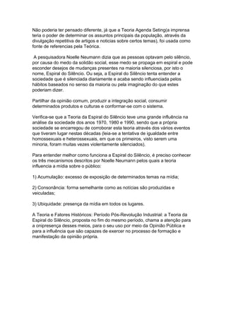 Não poderia ter pensado diferente, já que a Teoria Agenda Seting(a imprensa
teria o poder de determinar os assuntos principais da população, através da
divulgação repetitiva de artigos e noticias sobre certos temas), foi usada como
fonte de referencias pela Teórica.

 A pesquisadora Noelle Neumann dizia que as pessoas optavam pelo silêncio,
por causa do medo da solidão social, esse medo se propaga em espiral e pode
esconder desejos de mudanças presentes na maioria silenciosa, por isto o
nome, Espiral do Silêncio. Ou seja, a Espiral do Silêncio tenta entender a
sociedade que é silenciada diariamente e acaba sendo influenciada pelos
hábitos baseados no senso da maioria ou pela imaginação do que estes
poderiam dizer.

Partilhar da opinião comum, produzir a integração social, consumir
determinados produtos e culturas e conformar-se com o sistema.

Verifica-se que a Teoria da Espiral do Silêncio teve uma grande influência na
análise da sociedade dos anos 1970, 1980 e 1990, sendo que a própria
sociedade se encarregou de corroborar esta teoria através dos vários eventos
que tiveram lugar nestas décadas (leia-se a tentativa de igualdade entre
homossexuais e heterossexuais, em que os primeiros, visto serem uma
minoria, foram muitas vezes violentamente silenciados).

Para entender melhor como funciona a Espiral do Silêncio, é preciso conhecer
os três mecanismos descritos por Noelle Neumann pelos quais a teoria
influencia a mídia sobre o público:

1) Acumulação: excesso de exposição de determinados temas na mídia;

2) Consonância: forma semelhante como as notícias são produzidas e
veiculadas;

3) Ubiquidade: presença da mídia em todos os lugares.

A Teoria e Fatores Históricos: Período Pós-Revolução Industrial: a Teoria da
Espiral do Silêncio, proposta no fim do mesmo período, chama a atenção para
a onipresença desses meios, para o seu uso por meio da Opinião Pública e
para a influência que são capazes de exercer no processo de formação e
manifestação da opinião própria.
 