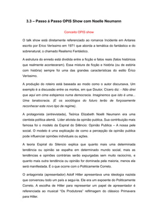 3.3 – Passo á Passo OPIS Show com Noelle Neumann

                              Conceito OPIS show

O talk show está diretamente referenciado ao romance Incidente em Antares
escrito por Erico Veríssimo em 1971 que aborda a temática do fantástico e do
sobrenatural, o chamado Realismo Fantástico.

A estrutura do enredo está dividida entre a ficção e fatos reais (fatos históricos
que realmente aconteceram). Essa mistura de ficção e história (ou de estória
com história) sempre foi uma das grandes características do estilo Érico
Veríssimo.

A produção do roteiro está baseada ao modo como o autor discursava. Um
exemplo é a discussão entre os mortos, em que Doutor, Cícero diz: - Não direi
que aqui em cima estejamos numa democracia. Imaginemos que isto é uma...
Uma tanatocracia. (E os sociólogos do futuro terão de forçosamente
reconhecer este novo tipo de regime).

A protagonista (entrevistada), Teórica Elizabeth Noelli Neumann era uma
cientista política alemã. Líder ativista da opinião publica. Sua contribuição mais
famosa foi o modelo da Espiral do Silêncio: Opinião Publica – A nossa pele
social. O modelo é uma explicação de como a percepção da opinião publica
pode influenciar opiniões individuais ou ações.

A teoria Espiral do Silencio explica que quanto mais uma determinada
tendência ou opinião se espalha em determinado mundo social, mais as
tendências e opiniões contrárias serão expurgadas sem muito raciocínio, e
quanto mais outra tendência ou opinião for dominada pela maioria, menos ela
será manifestada. É o que ocorre com o Politicamente Correto.

O antagonista (apresentador) Adolf Hitler apresentava uma ideologia nazista
que convenceu todo um país a segui-la. Ele era um expoente do Politicamente
Correto. A escolha de Hitler para representar um papel de apresentador é
referenciada ao musical “Os Produtores” refilmagem do clássico Primavera
para Hitler.
 