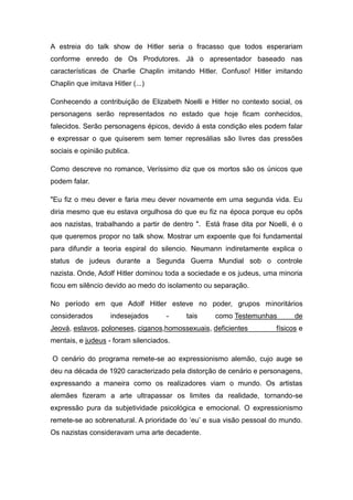 A estreia do talk show de Hitler seria o fracasso que todos esperariam
conforme enredo de Os Produtores. Já o apresentador baseado nas
características de Charlie Chaplin imitando Hitler. Confuso! Hitler imitando
Chaplin que imitava Hitler (...)

Conhecendo a contribuição de Elizabeth Noelli e Hitler no contexto social, os
personagens serão representados no estado que hoje ficam conhecidos,
falecidos. Serão personagens épicos, devido á esta condição eles podem falar
e expressar o que quiserem sem temer represálias são livres das pressões
sociais e opinião publica.

Como descreve no romance, Veríssimo diz que os mortos são os únicos que
podem falar.

"Eu fiz o meu dever e faria meu dever novamente em uma segunda vida. Eu
diria mesmo que eu estava orgulhosa do que eu fiz na época porque eu opôs
aos nazistas, trabalhando a partir de dentro ". Está frase dita por Noelli, é o
que queremos propor no talk show. Mostrar um expoente que foi fundamental
para difundir a teoria espiral do silencio. Neumann indiretamente explica o
status de judeus durante a Segunda Guerra Mundial sob o controle
nazista. Onde, Adolf Hitler dominou toda a sociedade e os judeus, uma minoria
ficou em silêncio devido ao medo do isolamento ou separação.

No período em que Adolf Hitler esteve no poder, grupos minoritários
considerados        indesejados     -     tais     como Testemunhas         de
Jeová, eslavos, poloneses, ciganos,homossexuais, deficientes          físicos e
mentais, e judeus - foram silenciados.

O cenário do programa remete-se ao expressionismo alemão, cujo auge se
deu na década de 1920 caracterizado pela distorção de cenário e personagens,
expressando a maneira como os realizadores viam o mundo. Os artistas
alemães fizeram a arte ultrapassar os limites da realidade, tornando-se
expressão pura da subjetividade psicológica e emocional. O expressionismo
remete-se ao sobrenatural. A prioridade do „eu‟ e sua visão pessoal do mundo.
Os nazistas consideravam uma arte decadente.
 