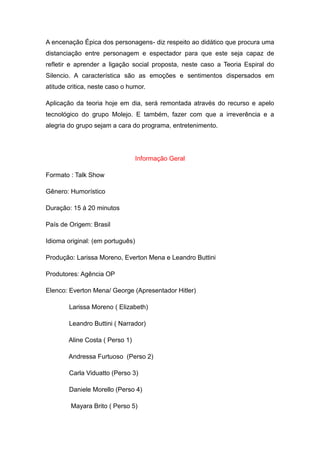A encenação Épica dos personagens- diz respeito ao didático que procura uma
distanciação entre personagem e espectador para que este seja capaz de
refletir e aprender a ligação social proposta, neste caso a Teoria Espiral do
Silencio. A característica são as emoções e sentimentos dispersados em
atitude critica, neste caso o humor.

Aplicação da teoria hoje em dia, será remontada através do recurso e apelo
tecnológico do grupo Molejo. E também, fazer com que a irreverência e a
alegria do grupo sejam a cara do programa, entretenimento.




                                  Informação Geral

Formato : Talk Show

Gênero: Humorístico

Duração: 15 á 20 minutos

País de Origem: Brasil

Idioma original: (em português)

Produção: Larissa Moreno, Everton Mena e Leandro Buttini

Produtores: Agência OP

Elenco: Everton Mena/ George (Apresentador Hitler)

        Larissa Moreno ( Elizabeth)

        Leandro Buttini ( Narrador)

        Aline Costa ( Perso 1)

        Andressa Furtuoso (Perso 2)

        Carla Viduatto (Perso 3)

        Daniele Morello (Perso 4)

         Mayara Brito ( Perso 5)
 