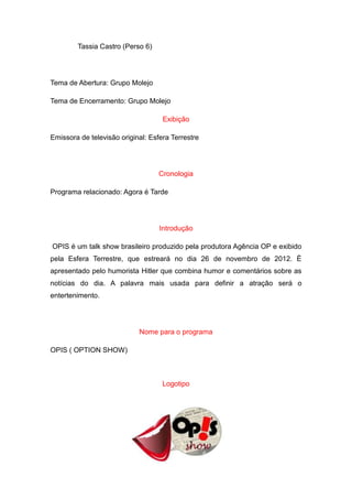 Tassia Castro (Perso 6)




Tema de Abertura: Grupo Molejo

Tema de Encerramento: Grupo Molejo

                                    Exibição

Emissora de televisão original: Esfera Terrestre




                                   Cronologia

Programa relacionado: Agora é Tarde




                                   Introdução

OPIS é um talk show brasileiro produzido pela produtora Agência OP e exibido
pela Esfera Terrestre, que estreará no dia 26 de novembro de 2012. È
apresentado pelo humorista Hitler que combina humor e comentários sobre as
notícias do dia. A palavra mais usada para definir a atração será o
entertenimento.




                            Nome para o programa

OPIS ( OPTION SHOW)



                                    Logotipo
 