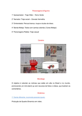 Personagens & figurino

1° Apresentador : Traje Hitler – Terno Verde

2° Narrador: Traje social – Gravata Vermelha

3° Entrevistado: Peruca branca, roupa e óculos de idoso.

4° Banda Molejo: Todos com camisa colorida ( Cores Molejo)

5° Personagens Platéia: Traje casual




                                    Cenário




                                   Monólogo

O objetivo é abordar as notícias que estão em alta no Brasil e no mundo,
promovendo um mini-stand up com recursos de fotos e vídeos, que ilustram os
comentários.

                                   Dinâmica

1° Gente diferente, incomoda pessoas iguais:

Produção de Quadro Dinamico em video.
 