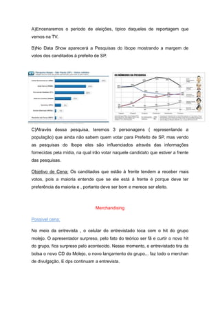 A)Encenaremos o periodo de eleições, tipico daqueles de reportagem que
vemos na TV.

B)No Data Show aparecerá a Pesquisas do Ibope mostrando a margem de
votos dos canditados á prefeito de SP.




C)Através dessa pesquisa, teremos 3 personagens ( representando a
população) que ainda não sabem quem votar para Prefeito de SP, mas vendo
as pesquisas do Ibope eles são influenciados através das informações
fornecidas pela mídia, na qual irão votar naquele candidato que estiver a frente
das pesquisas.

Objetivo de Cena: Os canditados que estão á frente tendem a receber mais
votos, pois a maioria entende que se ele está á frente é porque deve ter
preferência da maioria e , portanto deve ser bom e merece ser eleito.



                                Merchandising

Possivel cena:

No meio da entrevista , o celular do entrevistado toca com o hit do grupo
molejo. O apresentador surpreso, pelo fato do teórico ser fã e curtir o novo hit
do grupo, fica surpreso pelo acontecido. Nesse momento, o entrevistado tira da
bolsa o novo CD do Molejo, o novo lançamento do grupo... faz todo o merchan
de divulgação. E dps continuam a entrevista.
 