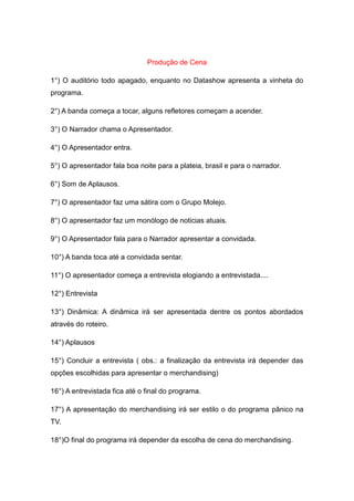Produção de Cena

1°) O auditório todo apagado, enquanto no Datashow apresenta a vinheta do
programa.

2°) A banda começa a tocar, alguns refletores começam a acender.

3°) O Narrador chama o Apresentador.

4°) O Apresentador entra.

5°) O apresentador fala boa noite para a plateia, brasil e para o narrador.

6°) Som de Aplausos.

7°) O apresentador faz uma sátira com o Grupo Molejo.

8°) O apresentador faz um monólogo de noticias atuais.

9°) O Apresentador fala para o Narrador apresentar a convidada.

10°) A banda toca até a convidada sentar.

11°) O apresentador começa a entrevista elogiando a entrevistada....

12°) Entrevista

13°) Dinâmica: A dinâmica irá ser apresentada dentre os pontos abordados
através do roteiro.

14°) Aplausos

15°) Concluir a entrevista ( obs.: a finalização da entrevista irá depender das
opções escolhidas para apresentar o merchandising)

16°) A entrevistada fica até o final do programa.

17°) A apresentação do merchandising irá ser estilo o do programa pânico na
TV.

18°)O final do programa irá depender da escolha de cena do merchandising.
 