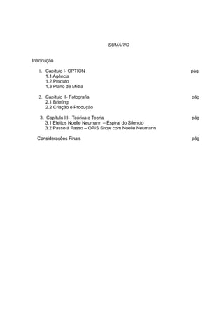 SUMÁRIO


Introdução

   1. Capítulo I- OPTION                                 pág
      1.1 Agência
      1.2 Produto
      1.3 Plano de Mídia

   2. Capítulo II- Fotografia                            pág
      2.1 Briefing
      2.2 Criação e Produção

   3. Capítulo III- Teórica e Teoria                     pág
      3.1 Efeitos Noelle Neumann – Espiral do Silencio
      3.2 Passo á Passo – OPIS Show com Noelle Neumann

  Considerações Finais                                   pág
 