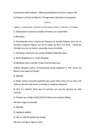 N) Assuntos atuais tratados : diferença da década de 40 para o seculo XXI.

O) Novela e a Teoria do Silencio: Transgressão e liberdade de expressão.

                                          Roteiro

Legenda: A: Apresentador ( George) ;B: Entrevistada ( Larissa); C: Narrador ; D: Produção

C: Diretamente do estúdio da Esfera Terrestre com vocês Hitler .

A: Monológo.

A: Reconhecida como a Dama de Pesquisa de Opnião Pública, dona de um
currículo invejável! Faleceu em 25 de março de 2010. Por favor, ( Heinrich)
Himmler anuncie, ou melhor, ressuscite nossa convidada.

C: Senhoras e Senhores com vocês Elizabeth Noelli Neumann.

A: Muito obrigada por vir, muito obrigada!

B: Agradeço muito o convite. Prazer enorme estar aqui.

A:Muito obrigada mesmo. Primeiramente queria agradecer o “PAI” divino por
liberar a sua saída do Paraíso.

B: (RISOS)

A: Noelli, Iremos conversar bastante hoje, quero saber como vai sua vida, mas
antes eu sei que você trouxe um amigo ou amiga ao programa.

B: Sim, é o Gabriel. Tanto que é a primeira vez que ele aparece em rede
nacional.

A: Primeira vez. Então é EXCLUSIVO!! Música de exclusivo Molejo....

Por favor traga a convidada.

A: (RISOS)

D: (aplausos platéia)

A: Ual, um anjo de pessoa seu amigo!

Ele quer uma água, alguma coisa...
 