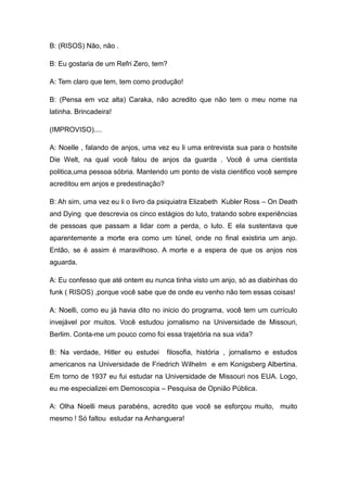 B: (RISOS) Não, não .

B: Eu gostaria de um Refri Zero, tem?

A: Tem claro que tem, tem como produção!

B: (Pensa em voz alta) Caraka, não acredito que não tem o meu nome na
latinha. Brincadeira!

(IMPROVISO)....

A: Noelle , falando de anjos, uma vez eu li uma entrevista sua para o hostsite
Die Welt, na qual você falou de anjos da guarda . Você é uma cientista
politica,uma pessoa sóbria. Mantendo um ponto de vista cientifico você sempre
acreditou em anjos e predestinação?

B: Ah sim, uma vez eu li o livro da psiquiatra Elizabeth Kubler Ross – On Death
and Dying que descrevia os cinco estágios do luto, tratando sobre experiências
de pessoas que passam a lidar com a perda, o luto. E ela sustentava que
aparentemente a morte era como um túnel, onde no final existiria um anjo.
Então, se é assim é maravilhoso. A morte e a espera de que os anjos nos
aguarda.

A: Eu confesso que até ontem eu nunca tinha visto um anjo, só as diabinhas do
funk ( RISOS) ,porque você sabe que de onde eu venho não tem essas coisas!

A: Noelli, como eu já havia dito no inicio do programa, você tem um currículo
invejável por muitos. Você estudou jornalismo na Universidade de Missouri,
Berlim. Conta-me um pouco como foi essa trajetória na sua vida?

B: Na verdade, Hitler eu estudei      filosofia, história , jornalismo e estudos
americanos na Universidade de Friedrich Wilhelm e em Konigsberg Albertina.
Em torno de 1937 eu fui estudar na Universidade de Missouri nos EUA. Logo,
eu me especializei em Demoscopia – Pesquisa de Opnião Pública.

A: Olha Noelli meus parabéns, acredito que você se esforçou muito, muito
mesmo ! Só faltou estudar na Anhanguera!
 
