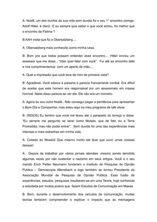 A: Noelli, um dos trunfos da sua vida sem duvida foi o seu 1° encontro comigo,
Adolf Hitler, é claro! E eu sempre quis saber o que você achou, foi melhor que
o encontro da Fátima ?

B:AAH visita que fiz a Obersalzberg....

A: Obersalzberg mais conhecido como minha casa.

B: Bom pra que todos possam entender esse encontro.... Hitler enviou um
assessor que me disse... “líder quer falar com você”. Fui até ao encontro dele
e nos cumprimentamos com um aperto de mão...

A: Qual a impressão que você teve de mim de primeira vista?

B: Agradável. Você estava à paisana e parecia francamente cordial. Era difícil
de aceitar que este homem era responsável por um assassinato em massa
horrível. Nada disso parecia ao ver ele. Ele não era um monstro.

A: Agora eu sou outro Noelli.. Não consegui pegar a penitência para apresentar
o Bom Dia e Companhia, mas estou aqui no meu programa de talk show.

B: (RISOS) Eu lembro que você me levou até o parapeito do terraço e disse:
“Eu sempre me pergunto se serei como Moisés, que de fato viu a Terra
Prometida, mas não podia entrar”. Sem duvida foi uma das experiências mais
intensas e mais estranhas em minha vida.

A: Coitado do Moséis! Que mesmo morto ele teve que ouvir umas cosisas
dessas!

A: Depois de trabalhar por vários jornais alemães ,mesmo sendo demitida
algumas vezes por não sustentar o nazismo em seus artigos. Você e o seu
marido Erich Petter Neumann fundaram o Instituto de Pesquisa de Opnião
Publica – Demoscopia Allensbach e logo também se tornou Presidente da
Associação Mundial de Pesquisa de Opnião Pública. Essa fusão de
experiências, estudos, pesquisas resultaram-se em uma Teoria, hoje conhecida
e estudada por muitos jovens que fazem Estudos de Comunicação em Massa.

B: Bom, durante o desenvolvimento dos veículos de comunicação, muitas
teorias tentaram compreender e explicar o impacto que as mensagens
 