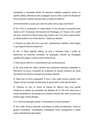 produzidas e veiculadas dentro da estrutura midiática poderiam causar na
opinião pública. Através de toda a bagagem que eu tinha, a partir da década de
60 eu comecei a realizar estudos sobre a Espiral do Silêncio.

A:Primeiramente eu quero que você me conte como surgiu esta Teoria?

B: Em 1972 eu apresentei um artigo Return to the concept of powerfull mass
media no 20° Congresso Internacional de Psicologia, em Tóquio e foi a partir
daí que o conceito da Teoria surgiu pela primeira vez. Com toda a repercussão,
eu decidi publica-la em forma de livro “ Espiral do Silêncio”.

A: Inclusive eu estou até com o seu livro.. Espetacular o trabalho. Você chegou
a usar alguma fonte de referência?

B: Sim. A Teoria Agenda Seting, na qual a imprensa tinha o poder de
determinar os assuntos principais da população, através da divulgação
repetitiva de artigos e noticias sobre certos temas.

A: Esta Teoria então foi o empurrãozinho que você precisava!

B: De certo modo sim. Mas o cenário das campanhas eleitorais realizadas na
Alemanha me levou a perceber as mudanças de opinião repentina por parte
dos leitores nos últimos instantes do processo eleitoral.

B: Sabe que se torna engraçado! È que o meu auge ocorreu quando você
chegou ao topo de poder da alemanha. E agora está os dois aqui ferrados!

B: Voltando ao foco....A Teoria da Espiral do Silêncio teve uma grande
influência na análise da sociedade nas décadas de 70, 80 e 90, sendo que a
própria sociedade se encarregou de corroborar através dos vários eventos que
tiveram lugar nestas décadas.

A: A minha ex-ideologia nazista, o holocausto é um bom exemplo?

B: Sim, Hitler. Porque enquanto você esteve no poder da alemanha , todos os
grupos minoritários, considerados indesejados foram perseguidos e muitas
vezes violentamente silenciados.
 