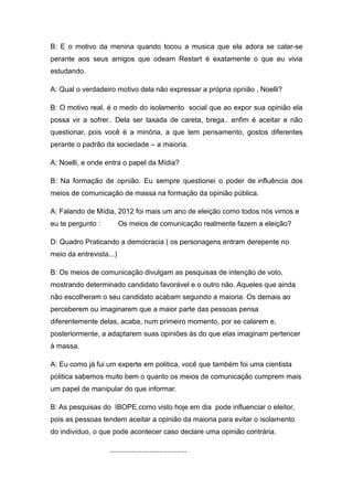 B: E o motivo da menina quando tocou a musica que ela adora se calar-se
perante aos seus amigos que odeam Restart é exatamente o que eu vivia
estudando.

A: Qual o verdadeiro motivo dela não expressar a própria opnião , Noelli?

B: O motivo real, é o medo do isolamento social que ao expor sua opinião ela
possa vir a sofrer.. Dela ser taxada de careta, brega.. enfim é aceitar e não
questionar, pois você é a minória, a que tem pensamento, gostos diferentes
perante o padrão da sociedade – a maioria.

A: Noelli, e onde entra o papel da Mídia?

B: Na formação de opnião. Eu sempre questionei o poder de influência dos
meios de comunicação de massa na formação da opinião pública.

A: Falando de Mídia, 2012 foi mais um ano de eleição como todos nós vimos e
eu te pergunto :         Os meios de comunicação realmente fazem a eleição?

D: Quadro Praticando a democracia ( os personagens entram derepente no
meio da entrevista...)

B: Os meios de comunicação divulgam as pesquisas de intenção de voto,
mostrando determinado candidato favorável e o outro não. Aqueles que ainda
não escolheram o seu candidato acabam seguindo a maioria. Os demais ao
perceberem ou imaginarem que a maior parte das pessoas pensa
diferentemente delas, acaba, num primeiro momento, por se calarem e,
posteriormente, a adaptarem suas opiniões às do que elas imaginam pertencer
à massa.

A: Eu como já fui um experte em politica, você que também foi uma cientista
politica sabemos muito bem o quanto os meios de comunicação cumprem mais
um papel de manipular do que informar.

B: As pesquisas do IBOPE,como visto hoje em dia pode influenciar o eleitor,
pois as pessoas tendem aceitar a opinião da maioria para evitar o isolamento
do indivíduo, o que pode acontecer caso declare uma opinião contrária.

                   .......................................
 