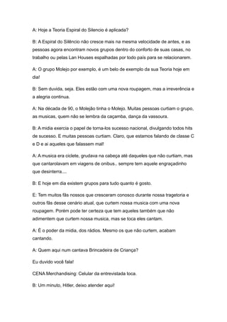 A: Hoje a Teoria Espiral do Silencio é aplicada?

B: A Espiral do Silêncio não cresce mais na mesma velocidade de antes, e as
pessoas agora encontram novos grupos dentro do conforto de suas casas, no
trabalho ou pelas Lan Houses espalhadas por todo país para se relacionarem.

A: O grupo Molejo por exemplo, é um belo de exemplo da sua Teoria hoje em
dia!

B: Sem duvida, seja. Eles estão com uma nova roupagem, mas a irreverência e
a alegria continua.

A: Na década de 90, o Molejão tinha o Molejo. Muitas pessoas curtiam o grupo,
as musicas, quem não se lembra da caçamba, dança da vassoura.

B: A midia exercia o papel de torna-los sucesso nacional, divulgando todos hits
de sucesso. E muitas pessoas curtiam. Claro, que estamos falando de classe C
e D e ai aqueles que falassem mal!

A: A musica era ciclete, grudava na cabeça até daqueles que não curtiam, mas
que cantarolavam em viagens de onibus.. sempre tem aquele engraçadinho
que desinterra....

B: E hoje em dia existem grupos para tudo quanto é gosto.

E: Tem muitos fãs nossos que cresceram conosco durante nossa tragetoria e
outros fãs desse cenário atual, que curtem nossa musica com uma nova
roupagem. Porém pode ter certeza que tem aqueles também que não
adimentem que curtem nossa musica, mas se toca eles cantam.

A: È o poder da midia, dos rádios. Mesmo os que não curtem, acabam
cantando.

A: Quem aqui num cantava Brincadeira de Criança?

Eu duvido você fala!

CENA Merchandising: Celular da entrevistada toca.

B: Um minuto, Hitler, deixo atender aqui!
 