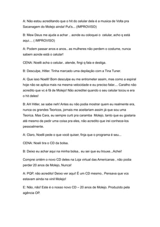 A: Não estou acreditando que o hit do celular dela é a musica de Volta pra
Sacanagem do Molejo ainda! Put‟s... (IMPROVISO)

B: Mew Deus me ajuda a achar .. aonde eu coloquei o celular, acho q está
aqui.... ( IMPROVISO)

A: Podem passar anos e anos.. as mulheres não perdem o costume, nunca
sabem aonde está o celular!

CENA: Noelli acha o celular.. atende, fingi q fala e desliga.

B: Desculpe, Hitler. Tinha marcado uma depilação com a Tina Tuner.

A: Que isso Noelli! Bom desculpe eu me entrometer assim, mas como a espiral
hoje não se aplica mais na mesma velocidade e eu preciso falar.... Caralho não
acredito que vc é fã de Molejo! Não acreditei quando o seu celular tocou e era
o hit deles!

B: AH Hitler, se sabe neh! Antes eu não podia mostrar quem eu realmente era,
nunca os grandes Teoricos, jornais me aceitariam assim já que sou uma
Teorica. Mas Cara, eu sempre curti pra caramba Molejo, tanto que eu gostaria
até mesmo de pedir uma coisa pra eles, não acredito que irei conhece-los
pessoalmente.

A: Claro, Noelli pede o que você quiser, finja que o programa é seu...

CENA: Noeli tira o CD da bolsa.

B: Deixo eu achar aqui na minha bolsa.. eu sei que eu trouxe...Achei!

Comprei ontém o novo CD deles na Loja virtual das Americanas , não podia
perder 20 anos de Molejo, Nunca!

A: PQP, não acredito! Deixo ver aqui! È um CD mesmo.. Pensava que vcs
estavam ainda na vinil Molejo!

E: Não, não! Este é o nosso novo CD – 20 anos de Molejo. Produzido pela
agência OP.
 