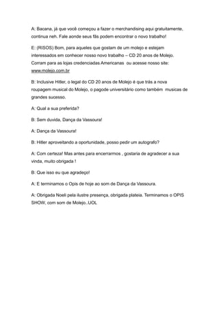 A: Bacana, já que você começou a fazer o merchandising aqui gratuitamente,
continua neh. Fale aonde seus fãs podem encontrar o novo trabalho!

E: (RISOS) Bom, para aqueles que gostam de um molejo e estejam
interessados em conhecer nosso novo trabalho – CD 20 anos de Molejo.
Corram para as lojas credenciadas Americanas ou acesse nosso site:
www.molejo.com.br

B: Inclusive Hitler, o legal do CD 20 anos de Molejo é que trás a nova
roupagem musical do Molejo, o pagode universitário como também musicas de
grandes sucesso.

A: Qual a sua preferida?

B: Sem duvida, Dança da Vassoura!

A: Dança da Vassoura!

B: Hitler aproveitando a oportunidade, posso pedir um autografo?

A: Com certeza! Mas antes para encerrarmos , gostaria de agradecer a sua
vinda, muito obrigada !

B: Que isso eu que agradeço!

A: E terminamos o Opis de hoje ao som de Dança da Vassoura.

A: Obrigada Noeli pela ilustre presença, obrigada plateia. Terminamos o OPIS
SHOW, com som de Molejo..UOL
 