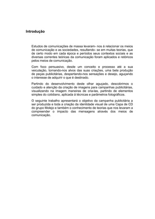 Introdução



   Estudos de comunicações de massa levaram- nos á relacionar os meios
   de comunicação e as sociedades, resultando- se em muitas teorias, que
   de certo modo em cada época e períodos seus contextos sociais e as
   diversas correntes teóricas da comunicação foram aplicados e retóricos
   pelos meios de comunicação.
   Com foco persuasivo, desde um conceito e processo até a sua
   veiculação, tornando-nos alvos das suas criações, uma bela produção
   de peças publicitárias, despertando-nos sensações e desejo, aguçando
   o interesse de adquirir o que é destinado.
   Partindo do desenvolvimento deste olhar aguçado, descobrimos o
   cuidado e atenção da criação de imagens para campanhas publicitárias,
   visualizando na imagem maneiras de cria-las, partindo de elementos
   simples do cotidiano, aplicada á técnicas e parâmetros fotográficos.
   O seguinte trabalho apresentará o objetivo da campanha publicitária a
   ser produzida e toda a criação da identidade visual de uma Capa de CD
   do grupo Molejo e também o conhecimento de teorias que nos levaram a
   compreender o impacto das mensagens através dos meios de
   comunicação.
 