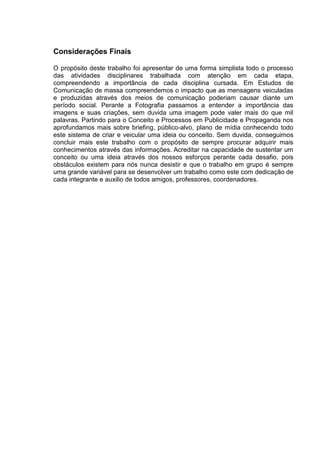 Considerações Finais

O propósito deste trabalho foi apresentar de uma forma simplista todo o processo
das atividades disciplinares trabalhada com atenção em cada etapa,
compreendendo a importância de cada disciplina cursada. Em Estudos de
Comunicação de massa compreendemos o impacto que as mensagens veiculadas
e produzidas através dos meios de comunicação poderiam causar diante um
período social. Perante a Fotografia passamos a entender a importância das
imagens e suas criações, sem duvida uma imagem pode valer mais do que mil
palavras. Partindo para o Conceito e Processos em Publicidade e Propaganda nos
aprofundamos mais sobre briefing, público-alvo, plano de mídia conhecendo todo
este sistema de criar e veicular uma ideia ou conceito. Sem duvida, conseguimos
concluir mais este trabalho com o propósito de sempre procurar adquirir mais
conhecimentos através das informações. Acreditar na capacidade de sustentar um
conceito ou uma ideia através dos nossos esforços perante cada desafio, pois
obstáculos existem para nós nunca desistir e que o trabalho em grupo é sempre
uma grande variável para se desenvolver um trabalho como este com dedicação de
cada integrante e auxilio de todos amigos, professores, coordenadores.
 