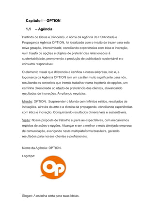 Capítulo I – OPTION

  1.1       – Agência

Partindo de Ideias e Conceitos, o nome da Agência de Publicidade e
Propaganda Agência OPTION, foi idealizado com o intuito de trazer para esta
nova geração, interatividade, conciliando experiências com ética e inovação,
num trajeto de opções e objetos de preferências relacionados à
sustentabilidade, promovendo a produção de publicidade sustentável e o
consumo responsável.

O elemento visual que diferencia e certifica a nossa empresa, isto é, a
logomarca da Agência OPTION tem um caráter muito significante para nós,
resultando os conceitos que iremos trabalhar numa trajetória de opções, um
caminho direcionado ao objeto de preferência dos clientes, alavancando
resultados de inovações. Ampliando negócios.

Missão: OPTION. Surpreender o Mundo com Infinitos estilos, resultados de
inovações, através da arte e a técnica da propaganda, conciliando experiências
com ética e inovação. Conquistando resultados dimensíveis e sustentáveis.

Visão: Nossa proposta de trabalho supera as expectativas, com mecanismos
repletos de ações e opções. Alcançar e ser a melhor e mais almejada empresa
de comunicação, avançando nesta multiplataforma brasileira, gerando
resultados para nossos clientes e profissionais.


Nome da Agência: OPTION.

Logotipo:




Slogan: A escolha certa para suas Ideias.
 