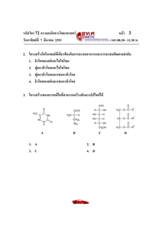 รหัสวิชา 72 ความถนัดทางวิทยาศาสตร์ หน้า 3
วันอาทิตย์ที่ 7 มีนาคม 2553 เวลา 08.30 - 11.30 น.
2. โครงสร้างใดในเซลล์ที่เกี่ยวข้องกับการสะสมอาหารและการสะสมพิษตามลาดับ
1. ลิวโคพลาสต์และไลโซโซม
2. ฟูดแวคิวโอลและไลโซโซม
3. ฟูดแวคิวโอลและแซบแวคิวโอล
4. ลิวโคพลาสต์และแซบแวคิวโอล
3. โครงสร้างของสารเคมีใดที่สามารถสร้างพันธะเปปไทด์ได้
A B C D
1. A 2. B
3. C 4. D
NH
C
N
H
C
HC
H3C
O
O
NH2 H
(CH2)4
COOH
NH2
C
C
C
C
OH
H
H
OH
H
OH
OH
H
CHO
CH2OH
HC O
H2C O
H2C O C
C
C R
1
R
2
R
3
O
O
O
CC
 