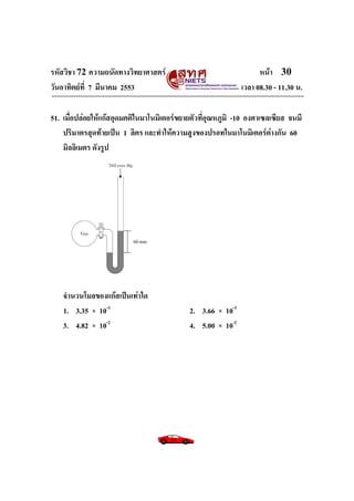 รหัสวิชา 72 ความถนัดทางวิทยาศาสตร์ หน้า 30
วันอาทิตย์ที่ 7 มีนาคม 2553 เวลา 08.30 - 11.30 น.
51. เมื่อปล่อยให้แก๊สอุดมคติในมาโนมิเตอร์ขยายตัวที่อุณหภูมิ -10 องศาเซลเซียส จนมี
ปริมาตรสุดท้ายเป็น 1 ลิตร และทาให้ความสูงของปรอทในมาโนมิเตอร์ต่างกัน 60
มิลลิเมตร ดังรูป
จานวนโมลของแก๊สเป็นเท่าใด
1. 3.35 × 10-3
2. 3.66 × 10-3
3. 4.82 × 10-2
4. 5.00 × 10-2
60 mm
 