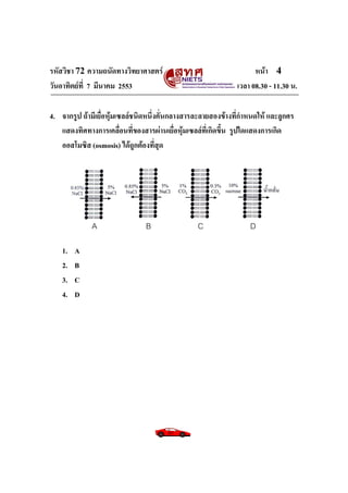 รหัสวิชา 72 ความถนัดทางวิทยาศาสตร์ หน้า 4
วันอาทิตย์ที่ 7 มีนาคม 2553 เวลา 08.30 - 11.30 น.
4. จากรูป ถ้ามีเยื่อหุ้มเซลล์ชนิดหนึ่งคั่นกลางสารละลายสองข้างที่กาหนดให้ และลูกศร
แสดงทิศทางการเคลื่อนที่ของสารผ่านเยื่อหุ้มเซลล์ที่เกิดขึ้น รูปใดแสดงการเกิด
ออสโมซิส (osmosis) ได้ถูกต้องที่สุด
1. A
2. B
3. C
4. D
A B C D
 