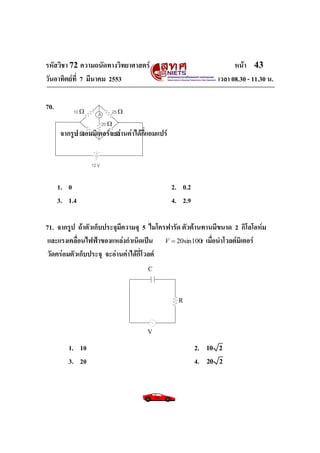 รหัสวิชา 72 ความถนัดทางวิทยาศาสตร์ หน้า 43
วันอาทิตย์ที่ 7 มีนาคม 2553 เวลา 08.30 - 11.30 น.
70.
จากรูป แอมมิเตอร์จะอ่านค่าได้กี่แอมแปร์
1. 0 2. 0.2
3. 1.4 4. 2.9
71. จากรูป ถ้าตัวเก็บประจุมีความจุ 5 ไมโครฟารัด ตัวต้านทานมีขนาด 2 กิโลโอห์ม
และแรงเคลื่อนไฟฟ้าของแหล่งกาเนิดเป็น tV 100sin20 เมื่อนาโวลต์มิเตอร์
วัดคร่อมตัวเก็บประจุ จะอ่านค่าได้กี่โวลต์
1. 10 2. 10 2
3. 20 4. 20 2
A
12 V
2 
10  25 
5 
20 
C
R
V
 