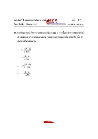 รหัสวิชา 72 ความถนัดทางวิทยาศาสตร์ หน้า 47
วันอาทิตย์ที่ 7 มีนาคม 2553 เวลา 08.30 - 11.30 น.
77. ดาวเทียมดวงหนึ่งโคจรรอบดาวเคราะห์ที่ความสูง h จากพื้นผิว ถ้าดาวเคราะห์มีรัศมี
R และมีมวล M คาบการหมุนของดาวเทียมรอบดาวเคราะห์นี้เท่ากับเท่าใด เมื่อ G
คือค่าคงที่โน้มถ่วงสากล
1.
GM
hR )(
2


2.
GM
hR )(
2


3.
GM
hR 3
)(
2


4.
GM
hR 2
)( 

 