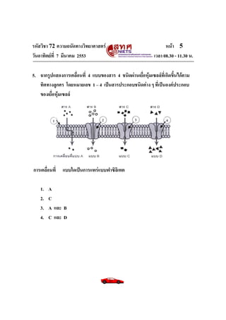 รหัสวิชา 72 ความถนัดทางวิทยาศาสตร์ หน้า 5
วันอาทิตย์ที่ 7 มีนาคม 2553 เวลา 08.30 - 11.30 น.
5. จากรูปแสดงการเคลื่อนที่ 4 แบบของสาร 4 ชนิดผ่านเยื่อหุ้มเซลล์ที่เกิดขึ้นได้ตาม
ทิศทางลูกศร โดยหมายเลข 1 – 4 เป็นสารประกอบชนิดต่าง ๆ ที่เป็นองค์ประกอบ
ของเยื่อหุ้มเซลล์
การเคลื่อนที่ แบบใดเป็นการแพร่แบบฟาซิลิเทต
1. A
2. C
3. A และ B
4. C และ D
 