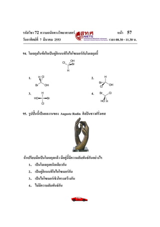 รหัสวิชา 72 ความถนัดทางวิทยาศาสตร์ หน้า 57
วันอาทิตย์ที่ 7 มีนาคม 2553 เวลา 08.30 - 11.30 น.
94. โมเลกุลในข้อใดเป็นคู่อิแนนทิโอไอโซเมอร์กับโมเลกุลนี้
1. 2.
3. 4.
95. รูปปั้นนี้เป็นผลงานของ Auguste Rodin ศิลปินชาวฝรั่งเศส
ถ้าเปรียบมือเป็นโมเลกุลแล้ว มือคู่นี้มีความสัมพันธ์กันอย่างไร
1．เป็นโมเลกุลชนิดเดียวกัน
2．เป็นคู่อิแนนทิโอไอโซเมอร์กัน
3．เป็นไอโซเมอร์เชิงโครงสร้างกัน
4．ไม่มีความสัมพันธ์กัน
Cl
Br
H
OH
Br OH
H Cl
Cl
OH
H
Br
OH Br
Cl
H Br Cl
OH H
 