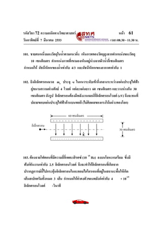 รหัสวิชา 72 ความถนัดทางวิทยาศาสตร์ หน้า 61
วันอาทิตย์ที่ 7 มีนาคม 2553 เวลา 08.30 - 11.30 น.
101. ชายคนหนึ่งมองวัตถุในน้าตามแนวดิ่ง เห็นภาพของวัตถุสูงจากตาแหน่งของวัตถุ
10 เซนติเมตร ตาแหน่งภาพที่เขามองเห็นอยู่ห่างจากผิวน้ากี่เซนติเมตร
กาหนดให้ ดัชนีหักเหของน้าเท่ากับ 4/3 และดัชนีหักเหของอากาศเท่ากับ 1
102. ยิงอิเล็กตรอนมวล me ประจุ -e ในแนวระดับเข้ากึ่งกลางระหว่างแผ่นประจุไฟฟ้า
คู่ขนานความต่างศักย์ 4 โวลต์ แต่ละแผ่นยาว 60 เซนติเมตร และวางห่างกัน 30
เซนติเมตร ดังรูป อิเล็กตรอนต้องมีพลังงานจลน์กี่อิเล็กตรอนโวลต์ (eV) จึงจะชนที่
ปลายขอบแผ่นประจุไฟฟ้าด้านบนพอดี (ไม่คิดผลของแรงโน้มถ่วงของโลก)
103. ต้องฉายโฟตอนที่มีความถี่กี่เพตะเฮิรตซ์ (10 15
Hz) ลงบนโลหะแบเรียม ซึ่งมี
ฟังก์ชันงานเท่ากับ 2.5 อิเล็กตรอนโวลต์ จึงจะทาให้อิเล็กตรอนที่เกิดจาก
ปรากฏการณ์นี้ไปกระตุ้นอิเล็กตรอนในอะตอมไฮโดรเจนที่อยู่ในสถานะพื้นให้เกิด
เส้นสเปกตรัมทั้งหมด 3 เส้น กาหนดให้ค่าคงตัวของพลังก์เท่ากับ 4 × 10-15
อิเล็กตรอนโวลต์ -วินาที
+ + + + + + + + + + + + + + + +
- - - - - - - - - - - - - - - - - - - - - -
60 เซนติเมตร
อิเล็กตรอน
30 เซนติเมตร
v
E
 