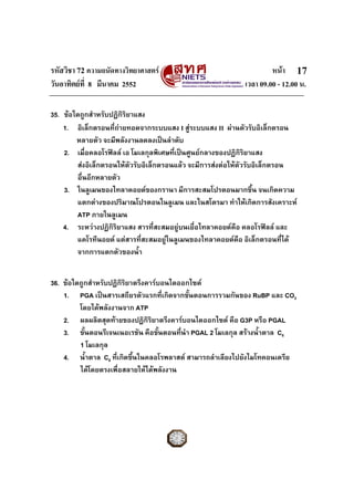 รหัสวิชา 72 ความถนัดทางวิทยาศาสตร                                   หนา 17
วันอาทิตยที่ 8 มีนาคม 2552                                 เวลา 09.00 - 12.00 น.

35. ขอใดถูกสําหรับปฏิกิริยาแสง
    1. อิเล็กตรอนที่ถายทอดจากระบบแสง I สูระบบแสง II ผานตัวรับอิเล็กตรอน
        หลายตัว จะมีพลังงานลดลงเปนลําดับ
    2. เมื่อคลอโรฟลล เอ โมเลกุลพิเศษที่เปนศูนยกลางของปฏิกริยาแสง
                                                               ิ
        สงอิเล็กตรอนใหตัวรับอิเล็กตรอนแลว จะมีการสงตอใหตัวรับอิเล็กตรอน
        อื่นอีกหลายตัว
    3. ในลูเมนของไทลาคอยดของกรานา มีการสะสมโปรตอนมากขึ้น จนเกิดความ
        แตกตางของปริมาณโปรตอนในลูเมน และในสโตรมา ทําใหเกิดการสังเคราะห
        ATP ภายในลูเมน
    4. ระหวางปฏิกริยาแสง สารที่สะสมอยูบนเยื่อไทลาคอยดคือ คลอโรฟลล และ
                    ิ
        แคโรทีนอยด แตสารทีสะสมอยูในลูเมนของไทลาคอยดคือ อิเล็กตรอนที่ได
                              ่
        จากการแตกตัวของน้ํา


36. ขอใดถูกสําหรับปฏิกิริยาตรึงคารบอนไดออกไซด
    1. PGA เปนสารเสถียรตัวแรกที่เกิดจากขั้นตอนการรวมกันของ RuBP และ CO2
         โดยไดพลังงานจาก ATP
    2. ผลผลิตสุดทายของปฏิกิริยาตรึงคารบอนไดออกไซด คือ G3P หรือ PGAL
    3. ขั้นตอนรีเจนเนอเรชัน คือขั้นตอนที่นํา PGAL 2 โมเลกุล สรางน้ําตาล C6
         1 โมเลกุล
    4. น้ําตาล C6 ที่เกิดขึ้นในคลอโรพลาสต สามารถลําเลียงไปยังไมโทคอนเดรีย
         ไดโดยตรงเพื่อสลายใหไดพลังงาน
 