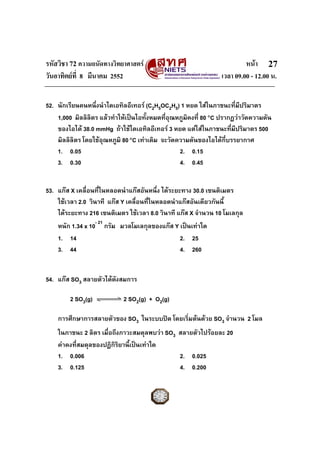 รหัสวิชา 72 ความถนัดทางวิทยาศาสตร                                       หนา 27
วันอาทิตยที่ 8 มีนาคม 2552                                     เวลา 09.00 - 12.00 น.


52. นักเรียนคนหนึ่งนําไดเอทิลอีเทอร (C2H5OC2H5) 1 หยด ใสในภาชนะที่มีปริมาตร
    1,000 มิลลิลตร แลวทําใหเปนไอทั้งหมดที่อุณหภูมิคงที่ 80 °C ปรากฏวาวัดความดัน
                 ิ
    ของไอได 38.0 mmHg ถาใชไดเอทิลอีเทอร 3 หยด แตใสในภาชนะที่มีปริมาตร 500
    มิลลิลิตร โดยใชอุณหภูมิ 80 °C เทาเดิม จะวัดความดันของไอไดกี่บรรยากาศ
    1. 0.05                                       2. 0.15
    3. 0.30                                       4. 0.45


53. แกส X เคลื่อนที่ในหลอดนําแกสอันหนึ่ง ไดระยะทาง 30.0 เซนติเมตร
    ใชเวลา 2.0 วินาที แกส Y เคลื่อนที่ในหลอดนําแกสอันเดียวกันนี้
    ไดระยะทาง 216 เซนติเมตร ใชเวลา 8.0 วินาที แกส X จํานวน 10 โมเลกุล
    หนัก 1.34 x 10- 21 กรัม มวลโมเลกุลของแกส Y เปนเทาใด
    1. 14                                       2. 25
    3. 44                                       4. 260


54. แกส SO3 สลายตัวไดดงสมการ
                        ั

        2 SO3(g)            2 SO2(g) + O2(g)

    การศึกษาการสลายตัวของ SO3 ในระบบปด โดยเริ่มตนดวย SO3 จํานวน 2 โมล
    ในภาชนะ 2 ลิตร เมื่อถึงภาวะสมดุลพบวา SO3 สลายตัวไปรอยละ 20
    คาคงที่สมดุลของปฏิกิรยานี้เปนเทาใด
                           ิ
    1. 0.006                                  2. 0.025
    3. 0.125                                  4. 0.200
 