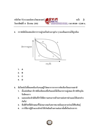รหัสวิชา 72 ความถนัดทางวิทยาศาสตร                                    หนา 3
วันอาทิตยที่ 8 มีนาคม 2552                                  เวลา 09.00 - 12.00 น.

4. กราฟเสนใดแสดงอัตราการอยูรอดในชวงอายุตางๆ ของตนมะขามไดถกตอง
                                                               ู


                                B                    A
         อัตราการอยูรอด


                           D                     C


                                     อายุ (ป)

    1.   A
    2.   B
    3.   C
    4.   D

5. ขอใดตอไปนี้สอดคลองกับทฤษฎีววฒนาการจากการคัดเลือกโดยธรรมชาติ
                                     ิั
   1. ตั้งแตอดีตมา ยีราฟตองยืดคอเพื่อกินยอดไมเปนอาหารอยูเสมอ ยีราฟปจจุบัน
       จึงมีคอยาว
   2. แมลงแตละตัวมียีนที่ทําใหมีความสามารถตานทานตอสารฆาแมลงไดแตกตาง
       กันไป
   3. สิ่งมีชวิตที่มีลักษณะที่ไมเหมาะสมกับสภาพแวดลอมจะตายกอนไดสืบพันธุ
             ี
   4. การใชยาปฏิชีวนะจะชักนําใหเกิดยีนตานทานตอยานั้นขึ้นในประชากร
 