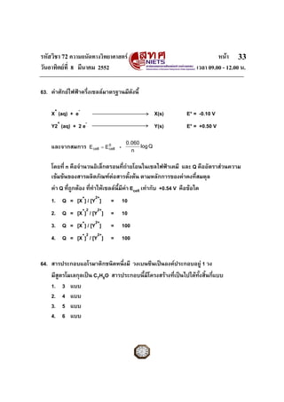 รหัสวิชา 72 ความถนัดทางวิทยาศาสตร                                               หนา 33
วันอาทิตยที่ 8 มีนาคม 2552                                             เวลา 09.00 - 12.00 น.

63. คาศักยไฟฟาครึ่งเซลลมาตรฐานมีดงนี้
                                     ั

    X+ (aq) + e-                                           X(s)     E° = -0.10 V
    Y2+ (aq) + 2 e-                                        Y(s)     E° = +0.50 V

                                             0.060
    และจากสมการ       E cell = E 0
                                 cell   -      n
                                                   log Q


    โดยที่ n คือจํานวนอิเล็กตรอนที่ถายโอนในเซลไฟฟาเคมี และ Q คืออัตราสวนความ
    เขมขนของสารผลิตภัณฑตอสารตั้งตน ตามหลักการของคาคงที่สมดุล
    คา Q ที่ถูกตอง ที่ทําใหเซลลนี้มีคา Ecell เทากับ +0.54 V คือขอใด
    1. Q = [X+] / [Y2+]           =         10
    2. Q = [X+]2 / [Y2+]          =         10
    3. Q = [X+] / [Y2+]           =         100
    4. Q = [X+]2 / [Y2+]          =         100


64. สารประกอบแอโรมาติกชนิดหนึ่งมี วงเบนซีนเปนองคประกอบอยู 1 วง
    มีสูตรโมเลกุลเปน C7H8O สารประกอบนี้มีโครงสรางที่เปนไปไดทั้งสิ้นกี่แบบ
    1. 3 แบบ
    2. 4 แบบ
    3. 5 แบบ
    4. 6 แบบ
 