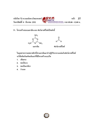 รหัสวิชา 72 ความถนัดทางวิทยาศาสตร                                         หนา 37
วันอาทิตยที่ 8 มีนาคม 2552                                       เวลา 09.00 - 12.00 น.

71. โครงสรางของเมลามีน และ ฟอรมาลดีไฮดเปนดังนี้
                            NH2
                                                          O
                        N       N
                                                      H       H
                  H2N       N       NH2
                        เมลามีน                   ฟอรมาลดีไฮด

    ในอุตสาหกรรมพลาสติกที่นําเมลามีนมาทําปฏิกิริยาควบแนนกับฟอรมาลดีไฮด
    จะไดผลิตภัณฑพอลิเมอรที่มีโครงสรางแบบใด
    1. เสนตรง
    2. ขดเปนวง
    3. ขดเปนเกลียว
    4. รางแห
 