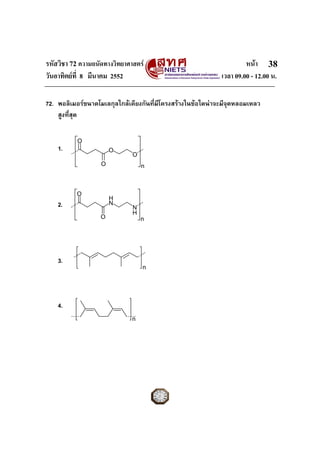 รหัสวิชา 72 ความถนัดทางวิทยาศาสตร                                    หนา 38
วันอาทิตยที่ 8 มีนาคม 2552                                  เวลา 09.00 - 12.00 น.

72. พอลิเมอรขนาดโมเลกุลใกลเคียงกันที่มีโครงสรางในขอใดนาจะมีจุดหลอมเหลว
    สูงที่สุด


           O
    1.                 O
                              O
                   O              n



          O
                       H
    2.                 N
                              N
                              H
                   O              n




    3.
                                  n




    4.
                              n
 