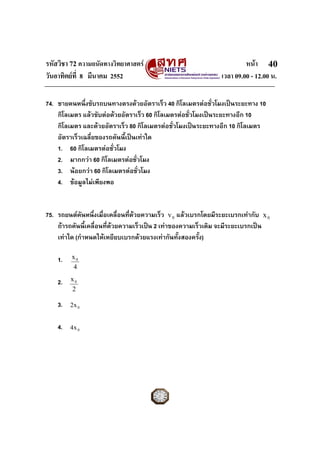 รหัสวิชา 72 ความถนัดทางวิทยาศาสตร                                       หนา 40
วันอาทิตยที่ 8 มีนาคม 2552                                     เวลา 09.00 - 12.00 น.

74. ชายคนหนึ่งขับรถบนทางตรงดวยอัตราเร็ว 40 กิโลเมตรตอชัวโมงเปนระยะทาง 10
                                                              ่
    กิโลเมตร แลวขับตอดวยอัตราเร็ว 60 กิโลเมตรตอชั่วโมงเปนระยะทางอีก 10
    กิโลเมตร และดวยอัตราเร็ว 80 กิโลเมตรตอชัวโมงเปนระยะทางอีก 10 กิโลเมตร
                                               ่
    อัตราเร็วเฉลี่ยของรถคันนี้เปนเทาใด
    1. 60 กิโลเมตรตอชั่วโมง
    2. มากกวา 60 กิโลเมตรตอชั่วโมง
    3. นอยกวา 60 กิโลเมตรตอชั่วโมง
    4. ขอมูลไมเพียงพอ


75. รถยนตคันหนึ่งเมื่อเคลื่อนที่ดวยความเร็ว v 0 แลวเบรกโดยมีระยะเบรกเทากับ x 0
    ถารถคันนี้เคลื่อนที่ดวยความเร็วเปน 2 เทาของความเร็วเดิม จะมีระยะเบรกเปน
    เทาใด (กําหนดใหเหยียบเบรกดวยแรงเทากันทั้งสองครั้ง)

    1.   x0
         4

    2.   x0
         2

    3.   2x 0


    4.   4x 0
 